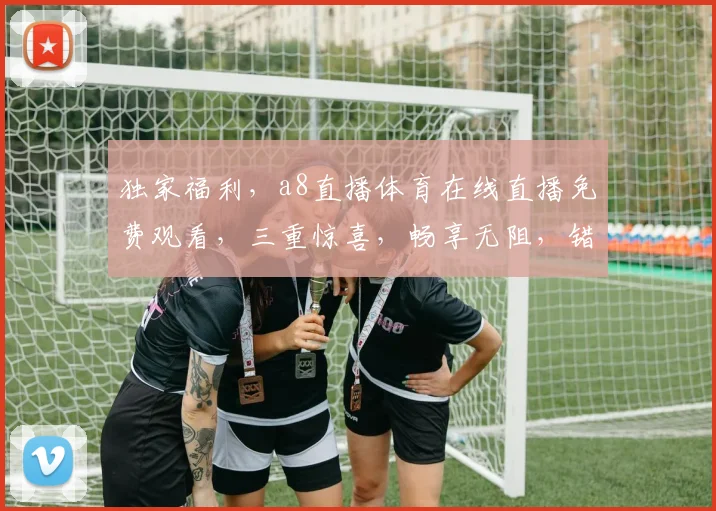 独家福利，a8直播体育在线直播免费观看，三重惊喜，畅享无阻，错过等一年