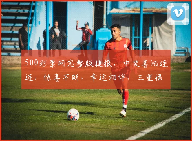 500彩票网完整版捷报，中奖喜讯连连，惊喜不断，幸运相伴，三重福利等你来拿
