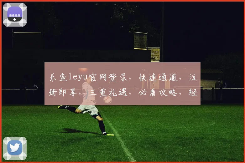 乐鱼leyu官网登录，快速通道，注册即享，三重礼遇，必看攻略，轻松登录