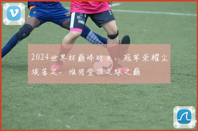 2024世界杯巅峰对决，冠军荣耀尘埃落定，谁将登顶足球之巅