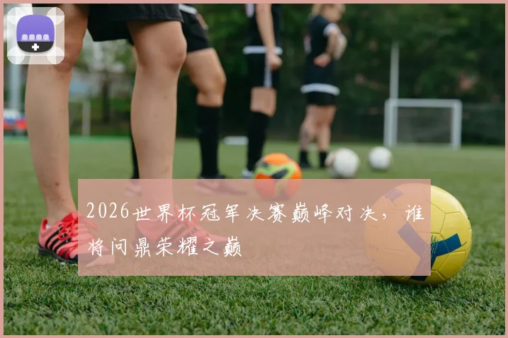2026世界杯冠军决赛巅峰对决，谁将问鼎荣耀之巅