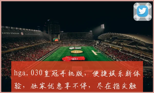 hga.030皇冠手机版，便捷娱乐新体验，独家优惠享不停，尽在指尖触控