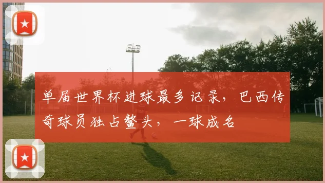 单届世界杯进球最多记录，巴西传奇球员独占鳌头，一球成名