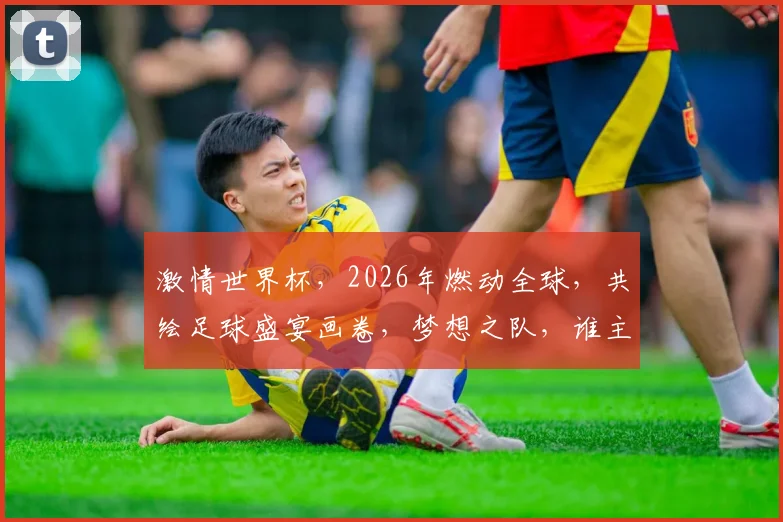 激情世界杯，2026年燃动全球，共绘足球盛宴画卷，梦想之队，谁主沉浮
